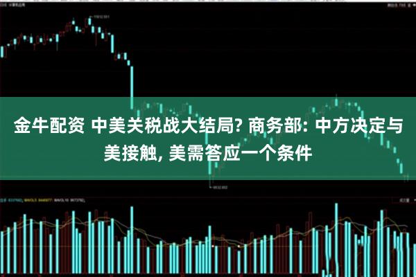金牛配资 中美关税战大结局? 商务部: 中方决定与美接触, 美需答应一个条件