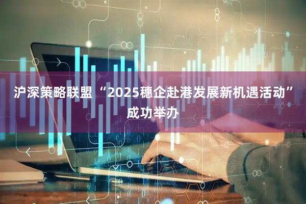 沪深策略联盟 “2025穗企赴港发展新机遇活动”成功举办