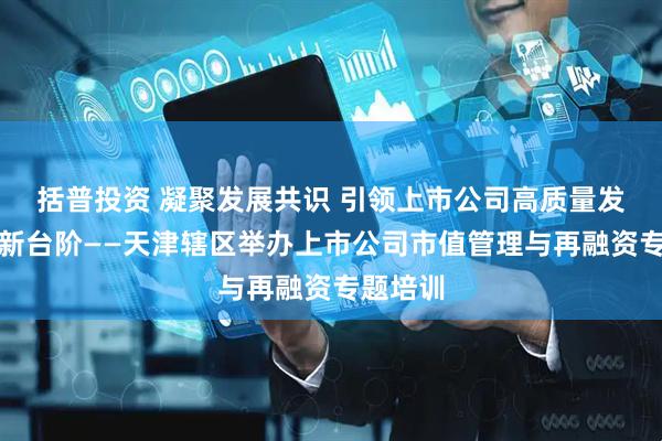 括普投资 凝聚发展共识 引领上市公司高质量发展再上新台阶——天津辖区举办上市公司市值管理与再融资专题培训