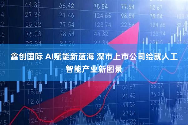 鑫创国际 AI赋能新蓝海 深市上市公司绘就人工智能产业新图景