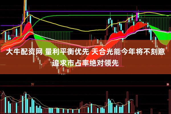 大牛配资网 量利平衡优先 天合光能今年将不刻意追求市占率绝对领先