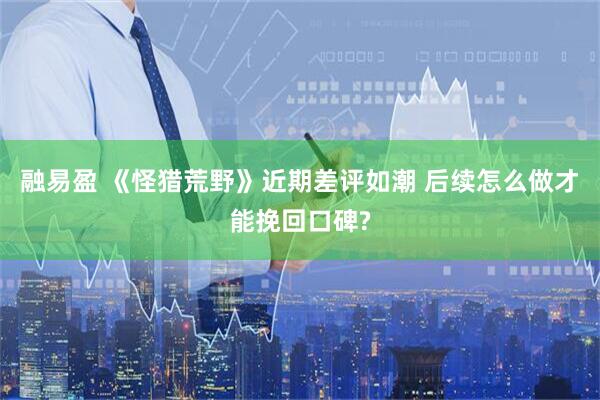 融易盈 《怪猎荒野》近期差评如潮 后续怎么做才能挽回口碑?