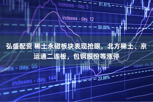 弘盛配资 稀土永磁板块表现抢眼，北方稀土、京运通二连板，包钢股份等涨停