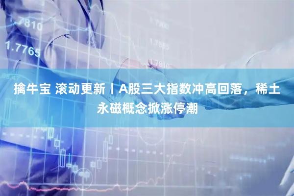 擒牛宝 滚动更新丨A股三大指数冲高回落，稀土永磁概念掀涨停潮