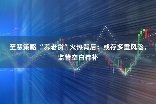 至慧策略 “养老贷”火热背后：或存多重风险，监管空白待补