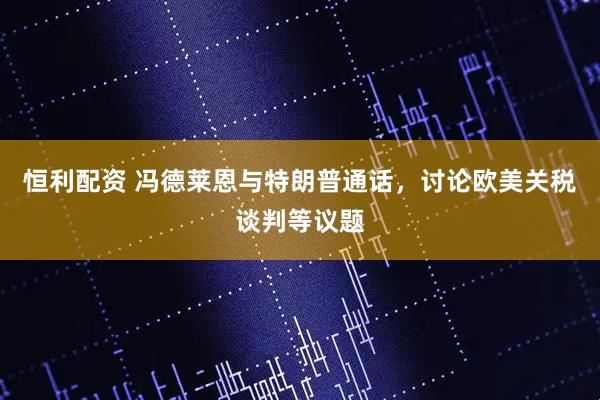 恒利配资 冯德莱恩与特朗普通话，讨论欧美关税谈判等议题