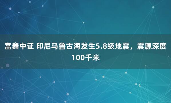 富鑫中证 印尼马鲁古海发生5.8级地震，震源深度100千米