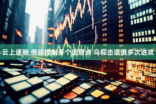 云上速融 俄称控制多个定居点 乌称击退俄多次进攻