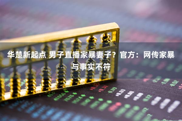 华楚新起点 男子直播家暴妻子？官方：网传家暴与事实不符